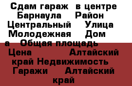 Сдам гараж, в центре Барнаула  › Район ­ Центральный  › Улица ­ Молодежная  › Дом ­ 23а › Общая площадь ­ 11 › Цена ­ 5 000 - Алтайский край Недвижимость » Гаражи   . Алтайский край